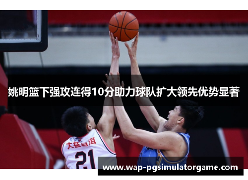 姚明篮下强攻连得10分助力球队扩大领先优势显著