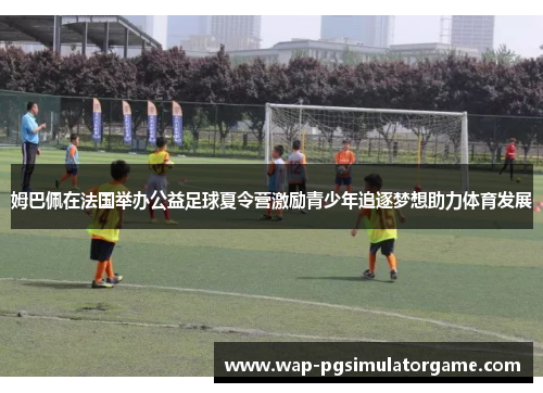姆巴佩在法国举办公益足球夏令营激励青少年追逐梦想助力体育发展