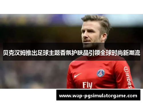 贝克汉姆推出足球主题香氛护肤品引领全球时尚新潮流