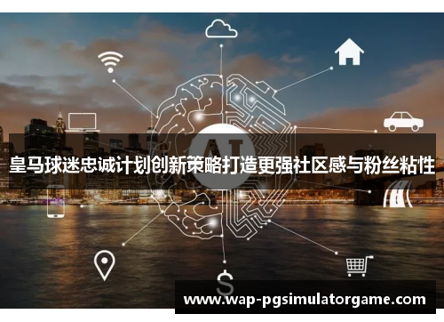 皇马球迷忠诚计划创新策略打造更强社区感与粉丝粘性