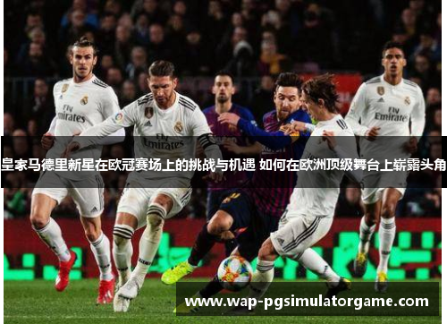 皇家马德里新星在欧冠赛场上的挑战与机遇 如何在欧洲顶级舞台上崭露头角