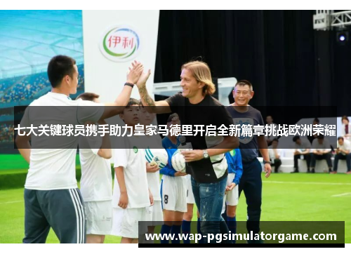七大关键球员携手助力皇家马德里开启全新篇章挑战欧洲荣耀