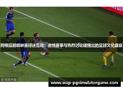 阿根廷超级联赛球迷互动:激情赛事与热烈讨论碰撞出的足球文化盛宴
