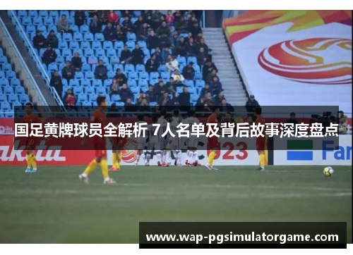 国足黄牌球员全解析 7人名单及背后故事深度盘点