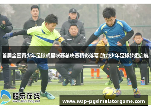 首届全国青少年足球明星联赛总决赛精彩落幕 助力少年足球梦想启航