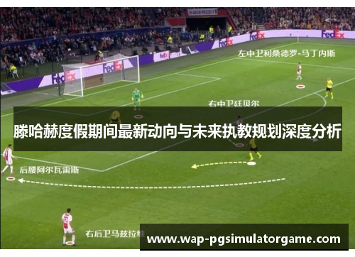 滕哈赫度假期间最新动向与未来执教规划深度分析