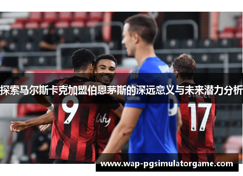 探索马尔斯卡克加盟伯恩茅斯的深远意义与未来潜力分析
