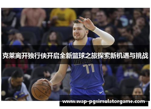 克莱离开独行侠开启全新篮球之旅探索新机遇与挑战