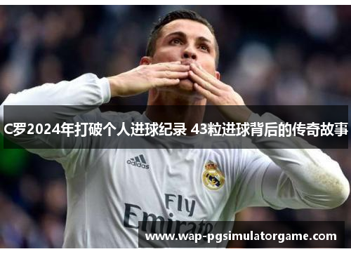 C罗2024年打破个人进球纪录 43粒进球背后的传奇故事
