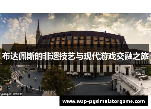 布达佩斯的非遗技艺与现代游戏交融之旅