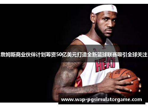 詹姆斯商业伙伴计划筹资50亿美元打造全新篮球联赛吸引全球关注