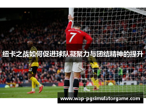 纽卡之战如何促进球队凝聚力与团结精神的提升