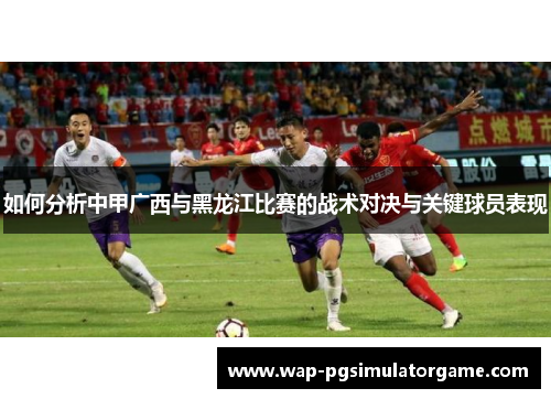 如何分析中甲广西与黑龙江比赛的战术对决与关键球员表现