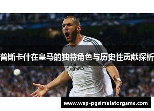 普斯卡什在皇马的独特角色与历史性贡献探析