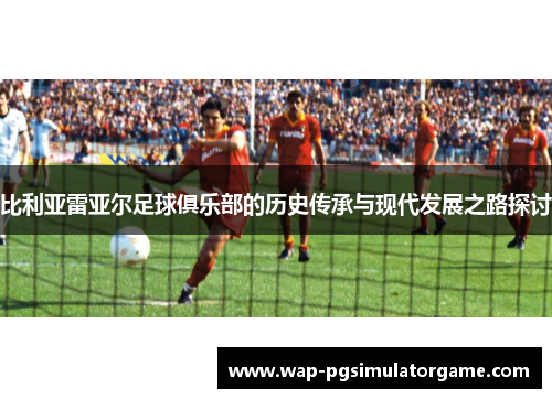 比利亚雷亚尔足球俱乐部的历史传承与现代发展之路探讨