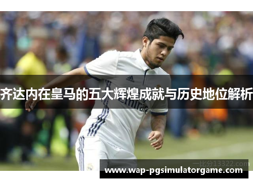 齐达内在皇马的五大辉煌成就与历史地位解析