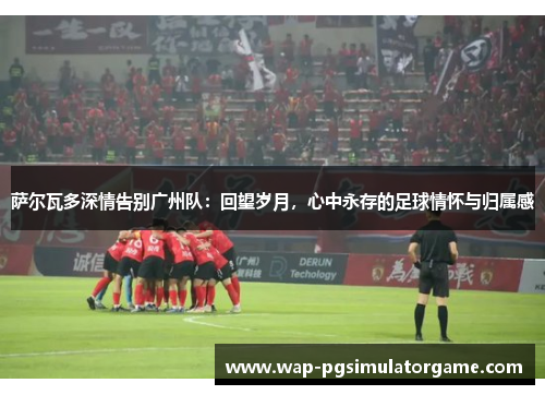 萨尔瓦多深情告别广州队:回望岁月,心中永存的足球情怀与归属感