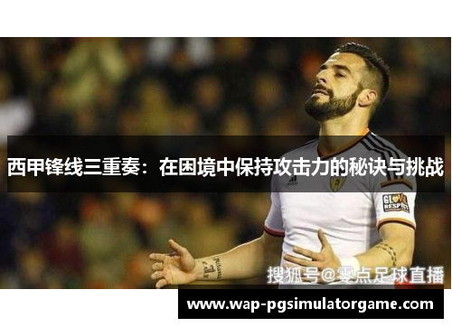 西甲锋线三重奏:在困境中保持攻击力的秘诀与挑战